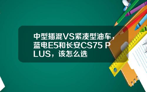 中型插混VS紧凑型油车，蓝电E5和长安CS75 PLUS，该怎么选