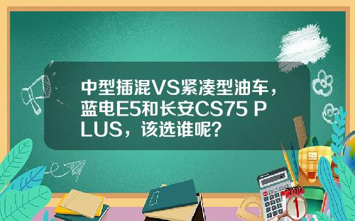 中型插混VS紧凑型油车，蓝电E5和长安CS75 PLUS，该选谁呢？