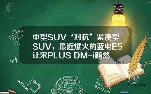 中型SUV“对抗”紧凑型SUV，最近爆火的蓝电E5让宋PLUS DM-i黯然失色？