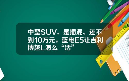 中型SUV、是插混、还不到10万元，蓝电E5让吉利博越L怎么“活”