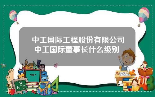 中工国际工程股份有限公司 中工国际董事长什么级别