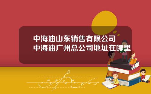 中海油山东销售有限公司 中海油广州总公司地址在哪里