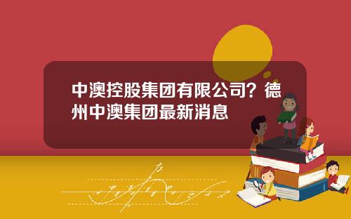 中澳控股集团有限公司？德州中澳集团最新消息
