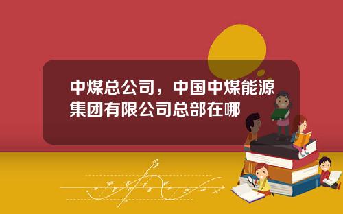 中煤总公司，中国中煤能源集团有限公司总部在哪