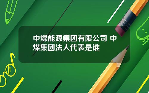 中煤能源集团有限公司 中煤集团法人代表是谁