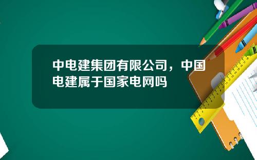 中电建集团有限公司，中国电建属于国家电网吗