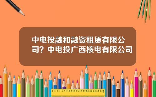 中电投融和融资租赁有限公司？中电投广西核电有限公司