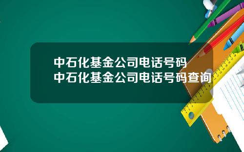 中石化基金公司电话号码 中石化基金公司电话号码查询