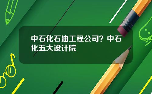 中石化石油工程公司？中石化五大设计院