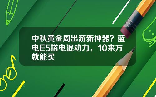 中秋黄金周出游新神器？蓝电E5搭电混动力，10来万就能买