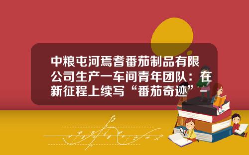 中粮屯河焉耆番茄制品有限公司生产一车间青年团队：在新征程上续写“番茄奇迹”-新疆屯河番茄酱公司【新闻】.