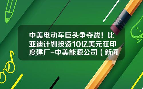 中美电动车巨头争夺战！比亚迪计划投资10亿美元在印度建厂-中美能源公司【新闻】.