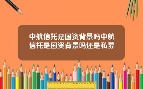 中航信托是国资背景吗中航信托是国资背景吗还是私募 中航信托是国资背景吗中航信托是国资背景吗还是私募