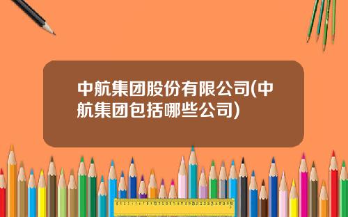 中航集团股份有限公司(中航集团包括哪些公司)