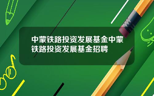 中蒙铁路投资发展基金中蒙铁路投资发展基金招聘