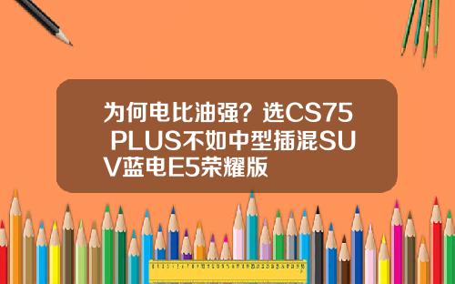 为何电比油强？选CS75 PLUS不如中型插混SUV蓝电E5荣耀版