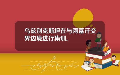 乌兹别克斯坦在与阿富汗交界边境进行集训.