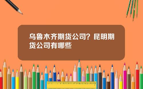乌鲁木齐期货公司？昆明期货公司有哪些