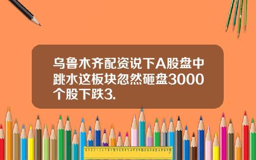 乌鲁木齐配资说下A股盘中跳水这板块忽然砸盘3000个股下跌3.