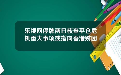 乐视网停牌两日核查平仓危机重大事项或指向香港财团