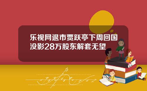 乐视网退市贾跃亭下周回国没影28万股东解套无望