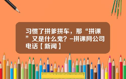 习惯了拼爹拼车，那“拼课”又是什么鬼？-拼课网公司电话【新闻】