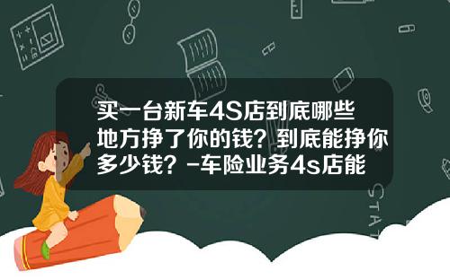 买一台新车4S店到底哪些地方挣了你的钱？到底能挣你多少钱？-车险业务4s店能赚多少【新闻】