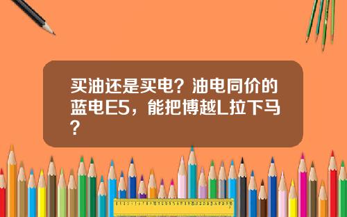 买油还是买电？油电同价的蓝电E5，能把博越L拉下马？