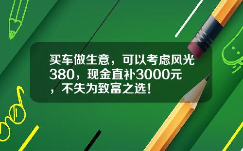 买车做生意，可以考虑风光380，现金直补3000元，不失为致富之选！