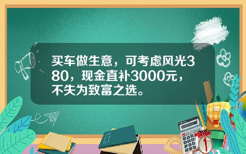 买车做生意，可考虑风光380，现金直补3000元，不失为致富之选。