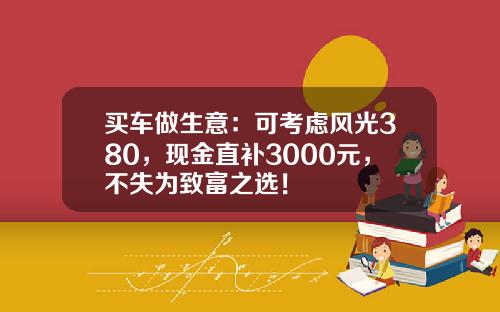 买车做生意：可考虑风光380，现金直补3000元，不失为致富之选！