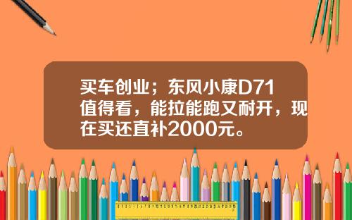 买车创业；东风小康D71值得看，能拉能跑又耐开，现在买还直补2000元。