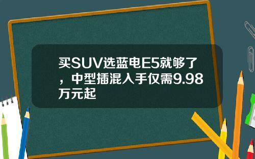 买SUV选蓝电E5就够了，中型插混入手仅需9.98万元起