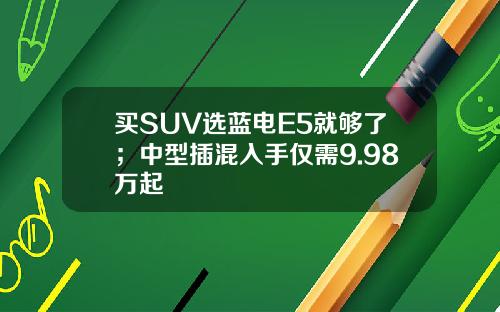 买SUV选蓝电E5就够了；中型插混入手仅需9.98万起
