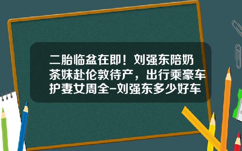 二胎临盆在即！刘强东陪奶茶妹赴伦敦待产，出行乘豪车护妻女周全-刘强东多少好车.
