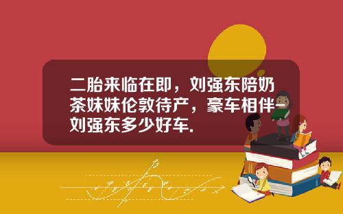 二胎来临在即，刘强东陪奶茶妹妹伦敦待产，豪车相伴-刘强东多少好车.