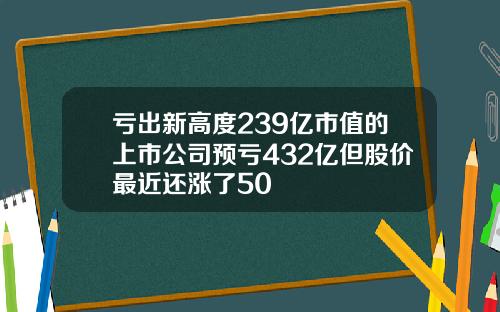 亏出新高度239亿市值的上市公司预亏432亿但股价最近还涨了50