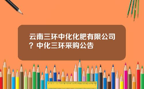 云南三环中化化肥有限公司？中化三环采购公告