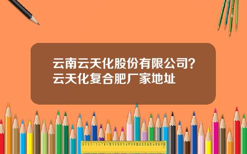 云南云天化股份有限公司？云天化复合肥厂家地址