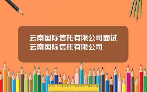 云南国际信托有限公司面试云南国际信托有限公司