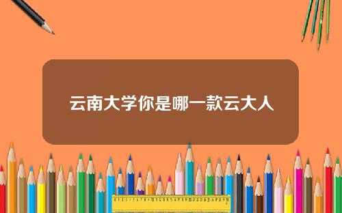 云南大学你是哪一款云大人