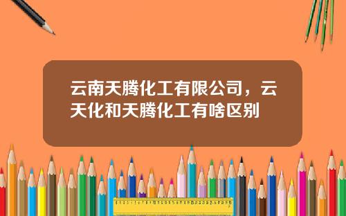 云南天腾化工有限公司，云天化和天腾化工有啥区别