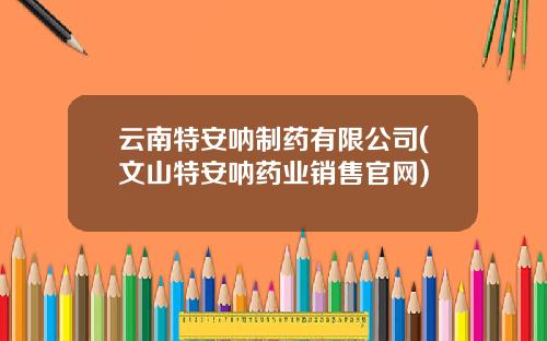 云南特安呐制药有限公司(文山特安呐药业销售官网)