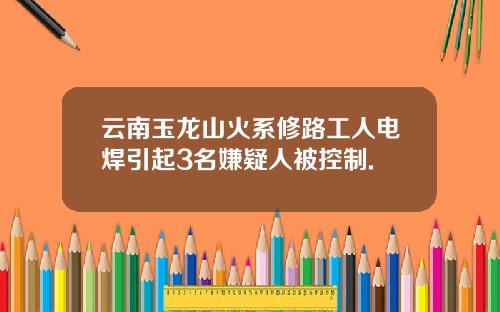 云南玉龙山火系修路工人电焊引起3名嫌疑人被控制.