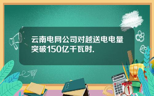 云南电网公司对越送电电量突破150亿千瓦时.