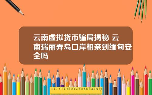 云南虚拟货币骗局揭秘 云南瑞丽弄岛口岸相亲到缅甸安全吗