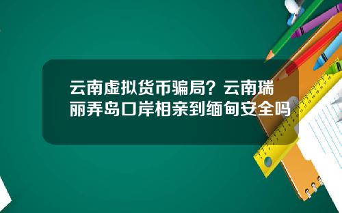 云南虚拟货币骗局？云南瑞丽弄岛口岸相亲到缅甸安全吗