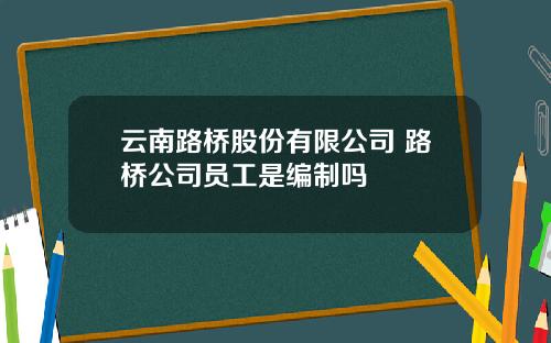 云南路桥股份有限公司 路桥公司员工是编制吗