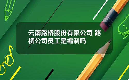 云南路桥股份有限公司 路桥公司员工是编制吗