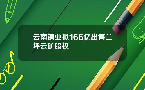 云南铜业拟166亿出售兰坪云矿股权